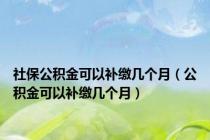 社保公积金可以补缴几个月（公积金可以补缴几个月）