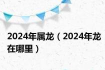 2024年属龙（2024年龙在哪里）