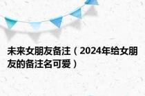 未来女朋友备注（2024年给女朋友的备注名可爱）