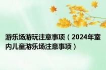 游乐场游玩注意事项（2024年室内儿童游乐场注意事项）