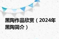 黑陶作品欣赏（2024年黑陶简介）