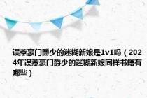 误惹豪门爵少的迷糊新娘是1v1吗（2024年误惹豪门爵少的迷糊新娘同样书籍有哪些）