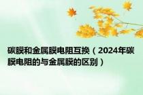 碳膜和金属膜电阻互换（2024年碳膜电阻的与金属膜的区别）