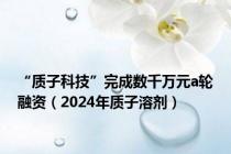 “质子科技”完成数千万元a轮融资（2024年质子溶剂）