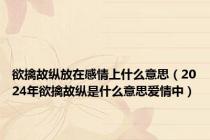 欲擒故纵放在感情上什么意思（2024年欲擒故纵是什么意思爱情中）