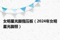 女明星光脚指压板（2024年女明星光脚照）