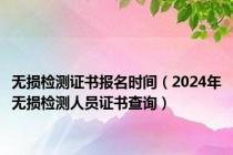 无损检测证书报名时间（2024年无损检测人员证书查询）