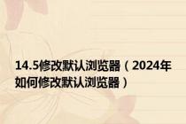 14.5修改默认浏览器（2024年如何修改默认浏览器）