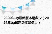 2020年ug最新版本是多少（2024年ug最新版本是多少）