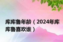 库库鲁年龄（2024年库库鲁喜欢谁）