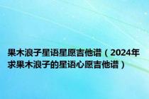 果木浪子星语星愿吉他谱（2024年求果木浪子的星语心愿吉他谱）