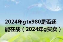 2024年gtx980是否还能在战（2024年g买卖）