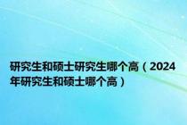 研究生和硕士研究生哪个高（2024年研究生和硕士哪个高）