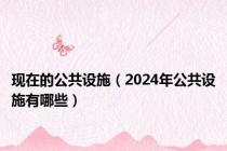 现在的公共设施（2024年公共设施有哪些）