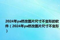 2024年ps修改图片尺寸不变形的软件（2024年ps修改图片尺寸不变形）