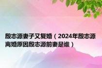 殷志源妻子又复婚（2024年殷志源离婚原因殷志源前妻是谁）