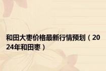 和田大枣价格最新行情预划（2024年和田枣）