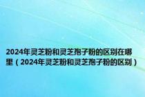 2024年灵芝粉和灵芝孢子粉的区别在哪里（2024年灵芝粉和灵芝孢子粉的区别）