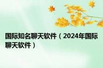 国际知名聊天软件（2024年国际聊天软件）