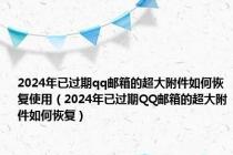 2024年已过期qq邮箱的超大附件如何恢复使用（2024年已过期QQ邮箱的超大附件如何恢复）