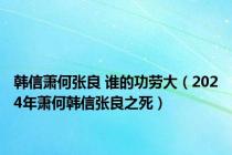 韩信萧何张良 谁的功劳大（2024年萧何韩信张良之死）