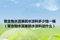 聚合物水泥基防水涂料多少钱一桶（聚合物水泥基防水涂料是什么）