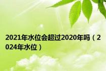 2021年水位会超过2020年吗（2024年水位）