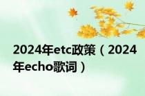 2024年etc政策（2024年echo歌词）