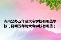 湖南公办五年制大专学校有哪些学校（昆明五年制大专学校有哪些）