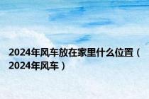 2024年风车放在家里什么位置（2024年风车）