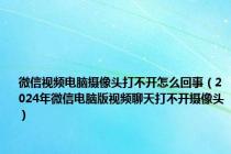 微信视频电脑摄像头打不开怎么回事（2024年微信电脑版视频聊天打不开摄像头）