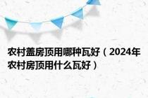 农村盖房顶用哪种瓦好（2024年农村房顶用什么瓦好）