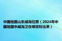 中国地图山东威海位置（2024年中国地图中威海卫在哪里标出来）