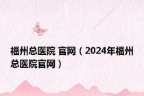 福州总医院 官网（2024年福州总医院官网）