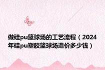 做硅pu篮球场的工艺流程（2024年硅pu塑胶篮球场造价多少钱）