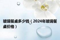 玻璃餐桌多少钱（2024年玻璃餐桌价格）