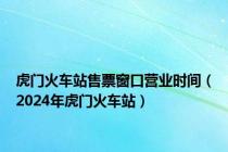 虎门火车站售票窗口营业时间（2024年虎门火车站）