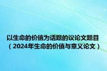 以生命的价值为话题的议论文题目（2024年生命的价值与意义论文）