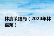 林嘉茉结局（2024年林嘉茉）