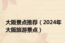 大阪景点推荐（2024年大阪旅游景点）