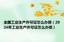 全国工业生产许可证怎么办理（2024年工业生产许可证怎么办理）