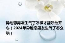 异地恋男友生气了怎样才能哄他开心（2024年异地恋男友生气了怎么哄）