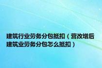 建筑行业劳务分包抵扣（营改增后建筑业劳务分包怎么抵扣）