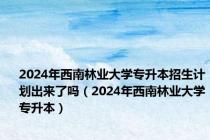 2024年西南林业大学专升本招生计划出来了吗（2024年西南林业大学专升本）