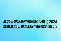 斗罗大陆冰碧帝皇蝎多少年（2024年求斗罗大陆2冰碧帝皇蝎的图片）