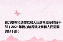 着力培养和选拔党和人民群众需要的好干部（2024年着力培养选拔党和人民需要的好干部）