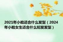 2021年小脸适合什么发型（2024年小脸女生适合什么短发发型）