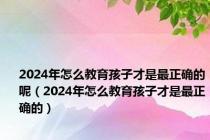 2024年怎么教育孩子才是最正确的呢（2024年怎么教育孩子才是最正确的）