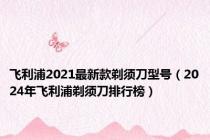 飞利浦2021最新款剃须刀型号（2024年飞利浦剃须刀排行榜）