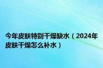 今年皮肤特别干燥缺水（2024年皮肤干燥怎么补水）